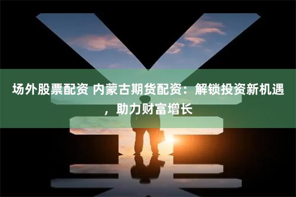 场外股票配资 内蒙古期货配资：解锁投资新机遇，助力财富增长