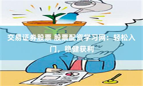 交易证券股票 股票配资学习网：轻松入门，稳健获利