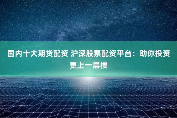 国内十大期货配资 沪深股票配资平台：助你投资更上一层楼