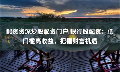 配资资深炒股配资门户 银行股配资：低门槛高收益，把握财富机遇