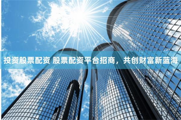 投资股票配资 股票配资平台招商，共创财富新蓝海
