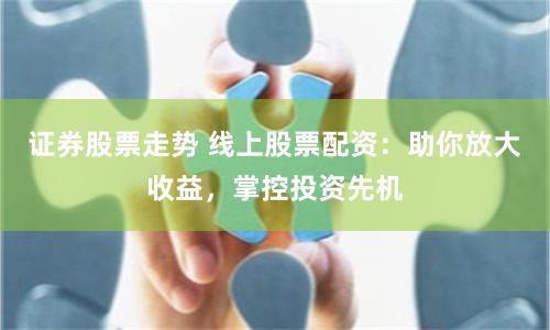 证券股票走势 线上股票配资：助你放大收益，掌控投资先机