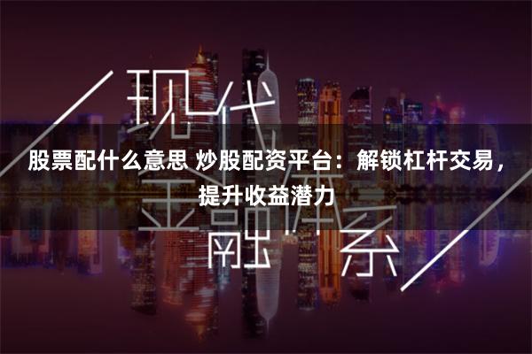 股票配什么意思 炒股配资平台：解锁杠杆交易，提升收益潜力