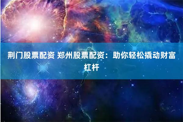 荆门股票配资 郑州股票配资：助你轻松撬动财富杠杆