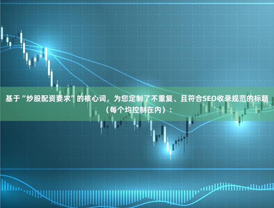 基于“炒股配资要求”的核心词，为您定制了不重复、且符合SEO收录规范的标题（每个均控制在内）：